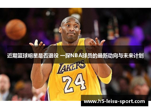 近期篮球明星是否退役 一探NBA球员的最新动向与未来计划